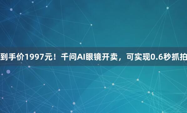 到手价1997元！千问AI眼镜开卖，可实现0.6秒抓拍