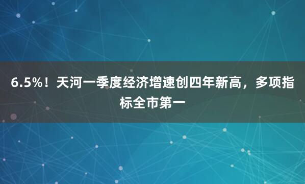 6.5%！天河一季度经济增速创四年新高，多项指标全市第一