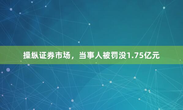操纵证券市场，当事人被罚没1.75亿元