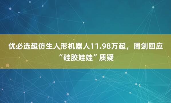 优必选超仿生人形机器人11.98万起，周剑回应“硅胶娃娃”质疑