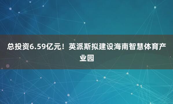 总投资6.59亿元！英派斯拟建设海南智慧体育产业园