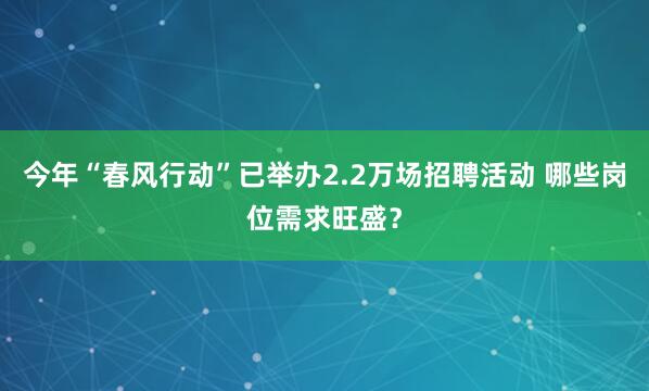 今年“春风行动”已举办2.2万场招聘活动 哪些岗位需求旺盛？