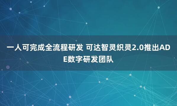 一人可完成全流程研发 可达智灵织灵2.0推出ADE数字研发团队