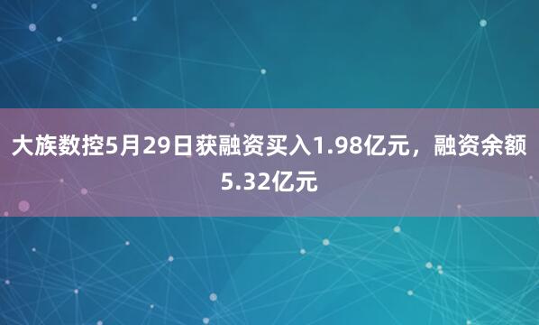 大族数控5月29日获融资买入1.98亿元，融资余额5.32亿元