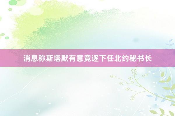 消息称斯塔默有意竞逐下任北约秘书长