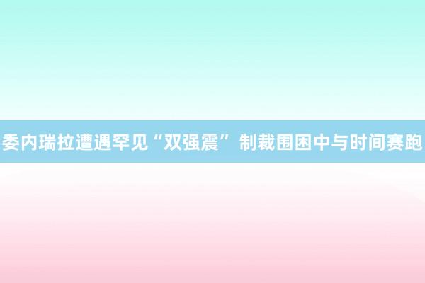 委内瑞拉遭遇罕见“双强震” 制裁围困中与时间赛跑