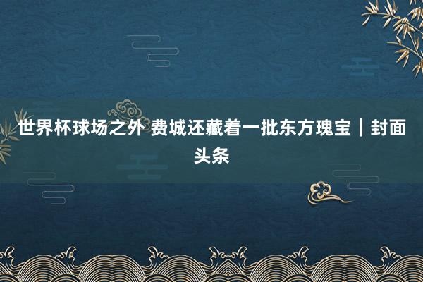 世界杯球场之外 费城还藏着一批东方瑰宝｜封面头条