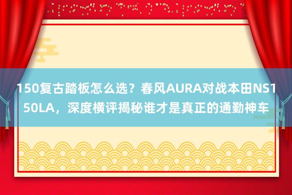 150复古踏板怎么选？春风AURA对战本田NS150LA，深度横评揭秘谁才是真正的通勤神车