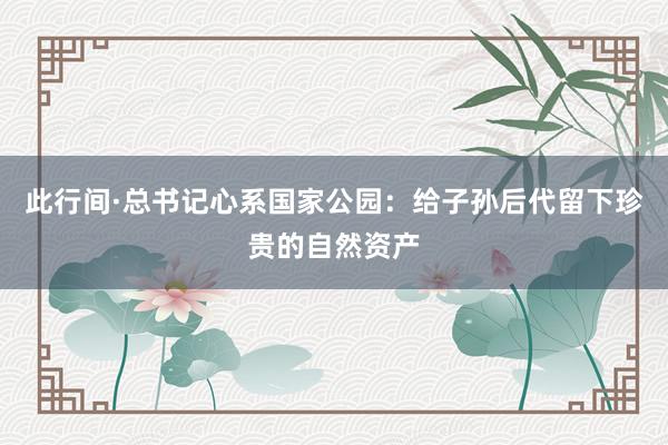 此行间·总书记心系国家公园：给子孙后代留下珍贵的自然资产
