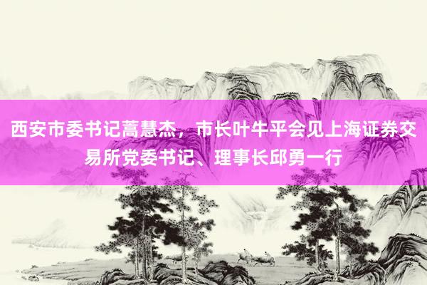 西安市委书记蒿慧杰，市长叶牛平会见上海证券交易所党委书记、理事长邱勇一行
