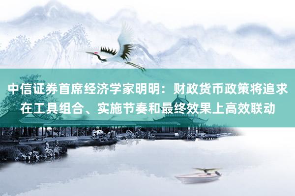 中信证券首席经济学家明明：财政货币政策将追求在工具组合、实施节奏和最终效果上高效联动