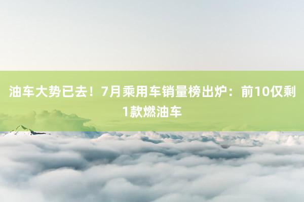 油车大势已去！7月乘用车销量榜出炉：前10仅剩1款燃油车