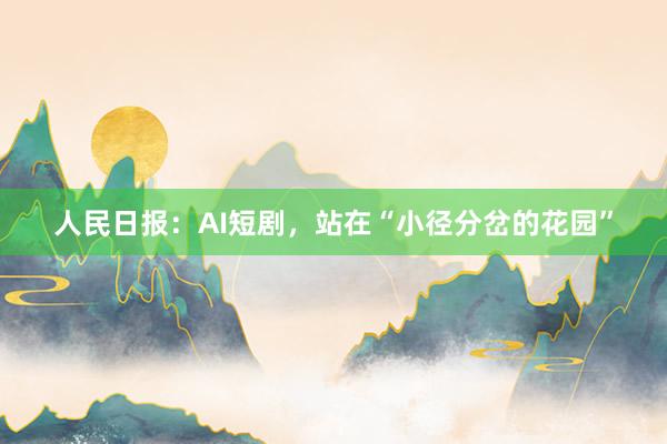 人民日报：AI短剧，站在“小径分岔的花园”
