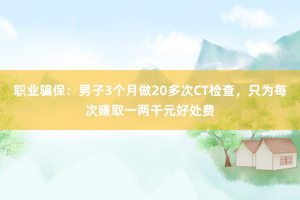 职业骗保：男子3个月做20多次CT检查，只为每次赚取一两千元好处费
