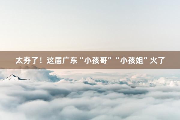 太夯了！这届广东“小孩哥”“小孩姐”火了