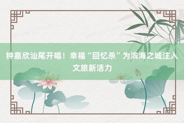 钟嘉欣汕尾开唱！幸福“回忆杀”为滨海之城注入文旅新活力