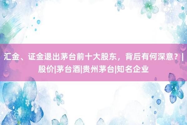 汇金、证金退出茅台前十大股东，背后有何深意？|股价|茅台酒|贵州茅台|知名企业