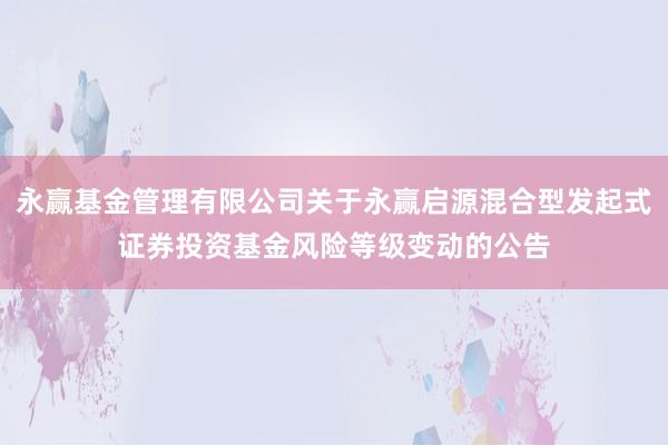 永赢基金管理有限公司关于永赢启源混合型发起式证券投资基金风险等级变动的公告