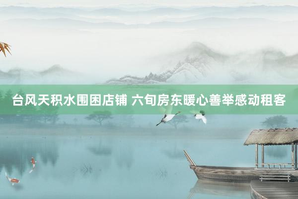 台风天积水围困店铺 六旬房东暖心善举感动租客
