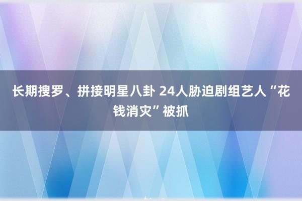 长期搜罗、拼接明星八卦 24人胁迫剧组艺人“花钱消灾”被抓