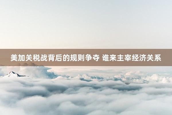 美加关税战背后的规则争夺 谁来主宰经济关系