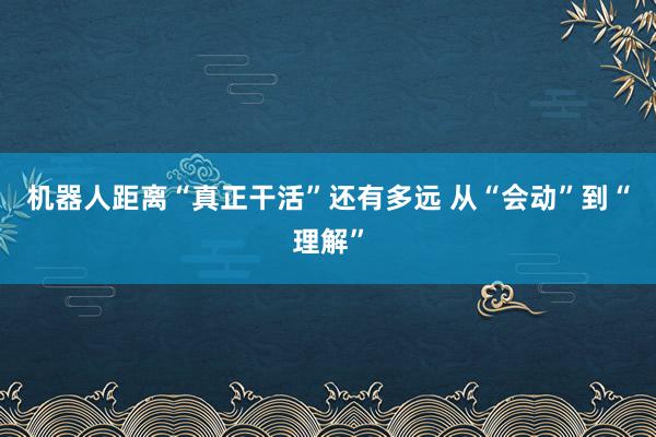 机器人距离“真正干活”还有多远 从“会动”到“理解”