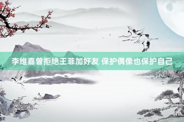 李维嘉曾拒绝王菲加好友 保护偶像也保护自己