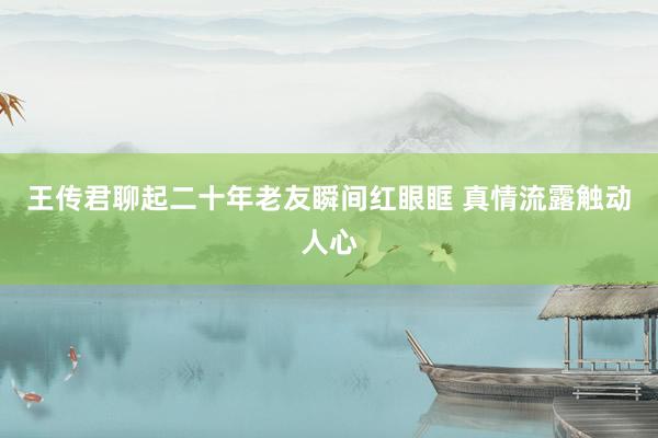 王传君聊起二十年老友瞬间红眼眶 真情流露触动人心