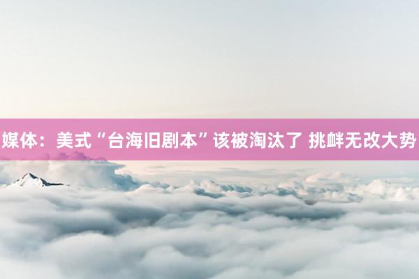 媒体：美式“台海旧剧本”该被淘汰了 挑衅无改大势