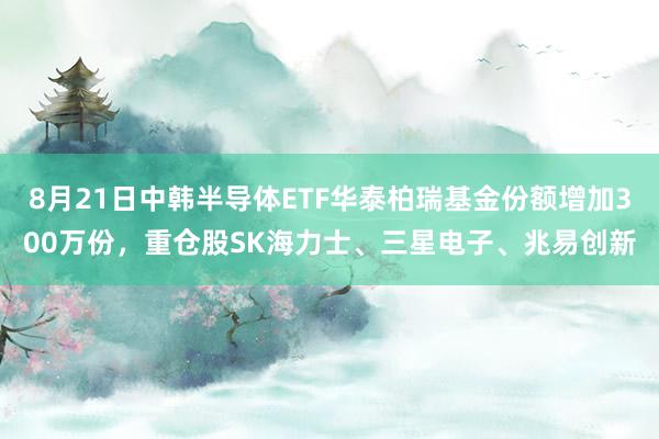 8月21日中韩半导体ETF华泰柏瑞基金份额增加300万份，重仓股SK海力士、三星电子、兆易创新