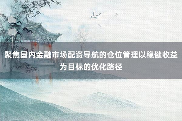 聚焦国内金融市场配资导航的仓位管理以稳健收益为目标的优化路径