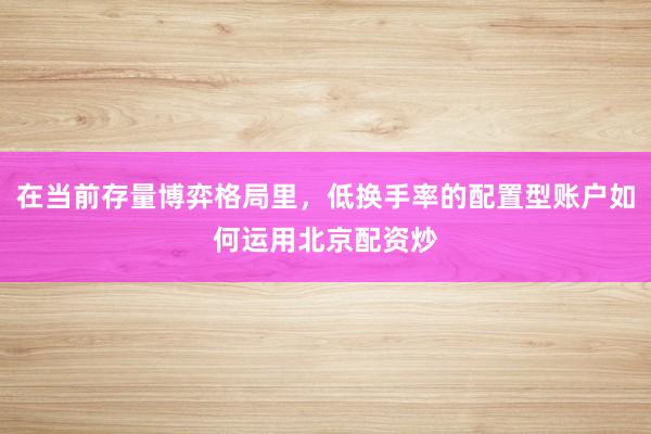 在当前存量博弈格局里，低换手率的配置型账户如何运用北京配资炒