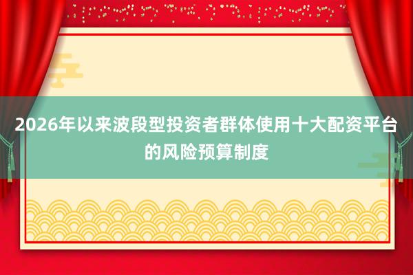 2026年以来波段型投资者群体使用十大配资平台的风险预算制度