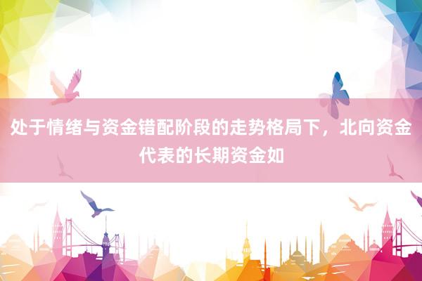 处于情绪与资金错配阶段的走势格局下，北向资金代表的长期资金如