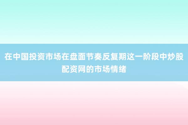 在中国投资市场在盘面节奏反复期这一阶段中炒股配资网的市场情绪