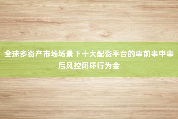全球多资产市场场景下十大配资平台的事前事中事后风控闭环行为金