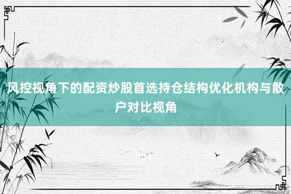 风控视角下的配资炒股首选持仓结构优化机构与散户对比视角