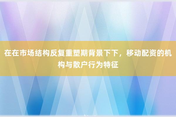 在在市场结构反复重塑期背景下下，移动配资的机构与散户行为特征