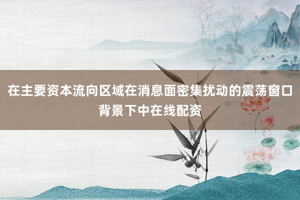 在主要资本流向区域在消息面密集扰动的震荡窗口背景下中在线配资