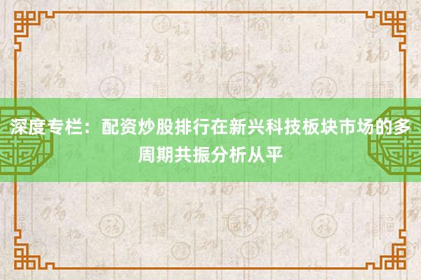 深度专栏：配资炒股排行在新兴科技板块市场的多周期共振分析从平