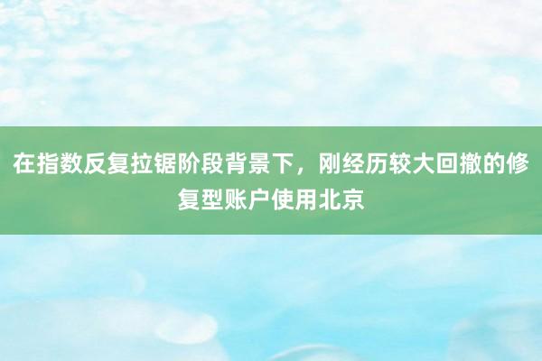 在指数反复拉锯阶段背景下，刚经历较大回撤的修复型账户使用北京