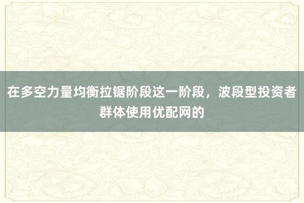 在多空力量均衡拉锯阶段这一阶段，波段型投资者群体使用优配网的