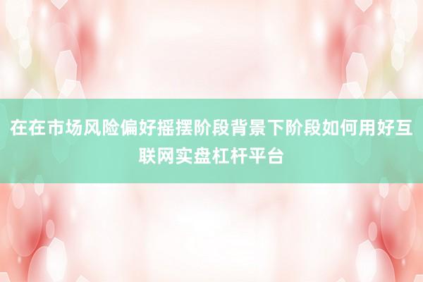 在在市场风险偏好摇摆阶段背景下阶段如何用好互联网实盘杠杆平台