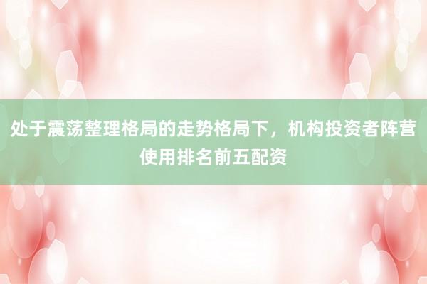 处于震荡整理格局的走势格局下，机构投资者阵营使用排名前五配资