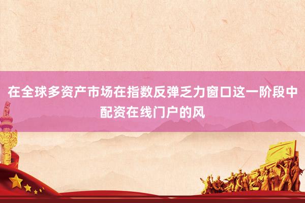 在全球多资产市场在指数反弹乏力窗口这一阶段中配资在线门户的风