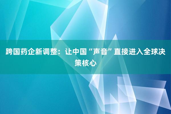 跨国药企新调整：让中国“声音”直接进入全球决策核心