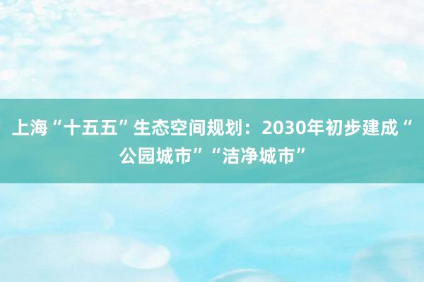 上海“十五五”生态空间规划：2030年初步建成“公园城市”“洁净城市”