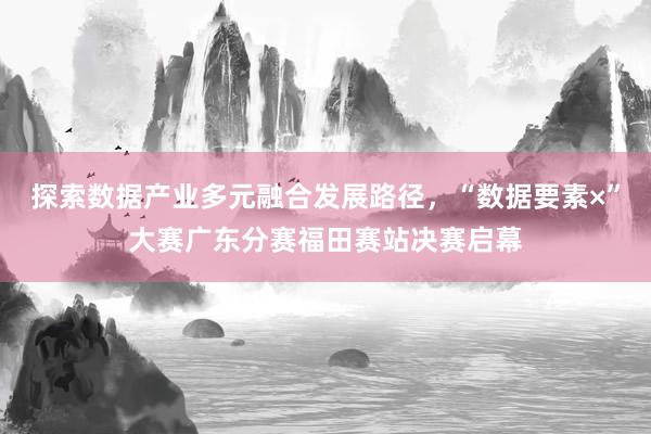 探索数据产业多元融合发展路径，“数据要素×”大赛广东分赛福田赛站决赛启幕