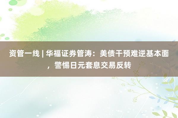 资管一线 | 华福证券管涛：美债干预难逆基本面，警惕日元套息交易反转
