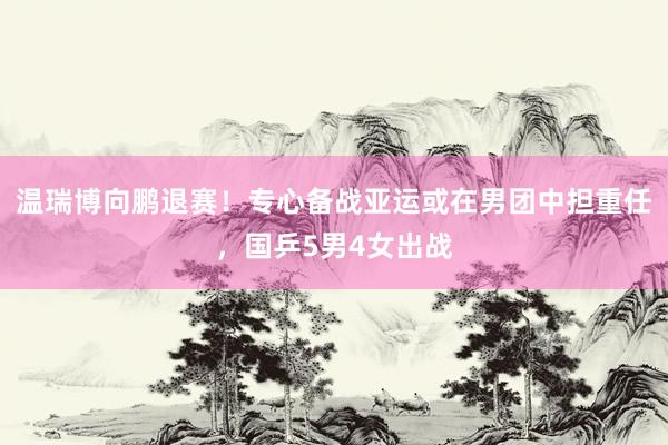 温瑞博向鹏退赛！专心备战亚运或在男团中担重任，国乒5男4女出战